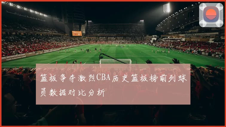 篮板争夺激烈CBA历史篮板榜前列球员数据对比分析