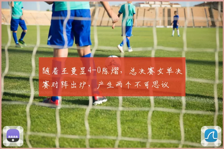 随着王曼昱4-0陈熠，总决赛女单决赛对阵出炉，产生两个不可思议