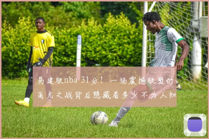 易建联nba 31分！一场震撼联盟的高光之战背后隐藏着多少不为人知的故事？