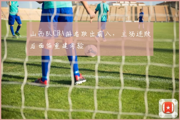 山西队CBA排名跌出前八，主场连败后面临重建考验