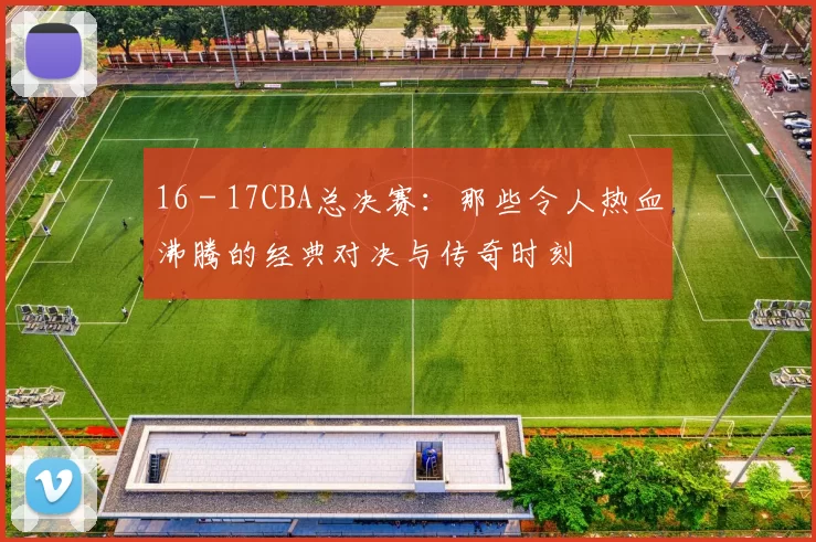 16 - 17CBA总决赛：那些令人热血沸腾的经典对决与传奇时刻