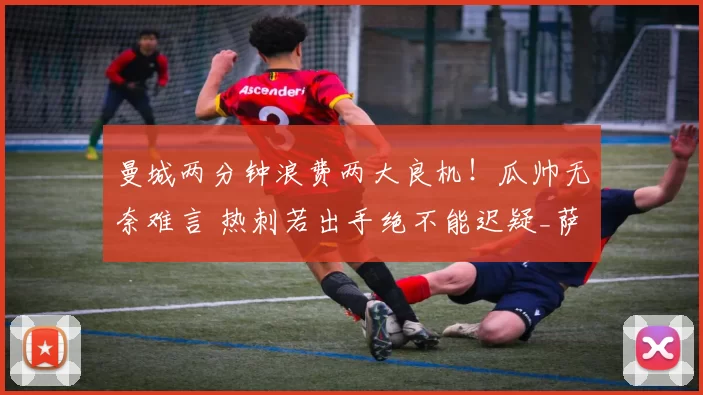 曼城两分钟浪费两大良机！瓜帅无奈难言 热刺若出手绝不能迟疑_萨维尼奥_比赛_桑德兰