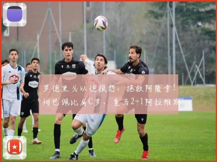 罗德里戈以德报怨,拯救阿隆索!姆巴佩比肩C罗,皇马2-1阿拉维斯