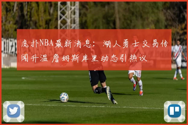 虎扑NBA最新消息：湖人勇士交易传闻升温 詹姆斯库里动态引热议