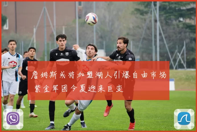 詹姆斯或将加盟湖人引爆自由市场 紫金军团今夏迎来巨变