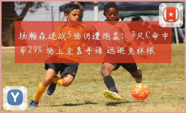 杨瀚森连战5场仍遭炮轰：7尺C命中率29% 场上全靠手语 远逊克林根