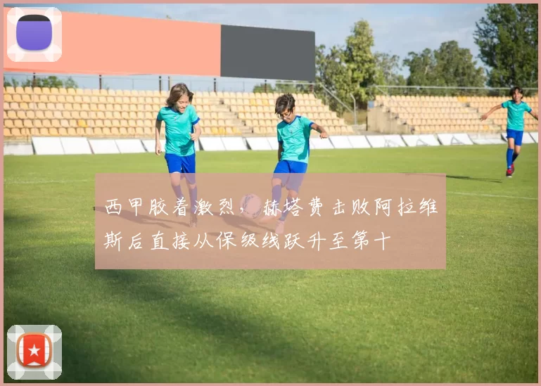 西甲胶着激烈，赫塔费击败阿拉维斯后直接从保级线跃升至第十