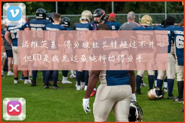 诺维茨基_得分被杜兰特超过不开心 但KD是我见过最纯粹的得分手