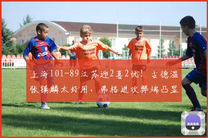 上海101-89江苏迎2喜2忧！古德温张镇麟太好用，弗格进攻弊端凸显