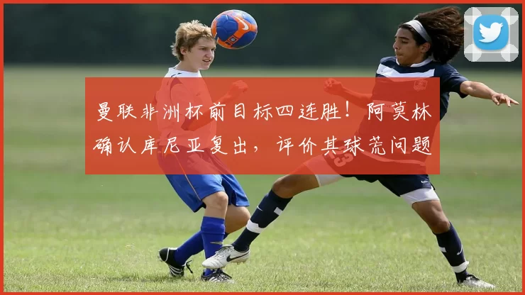 曼联非洲杯前目标四连胜！阿莫林确认库尼亚复出，评价其球荒问题