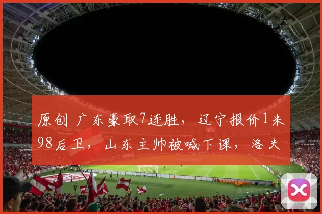 原创 广东豪取7连胜，辽宁报价1米98后卫，山东主帅被喊下课，洛夫顿欲离队