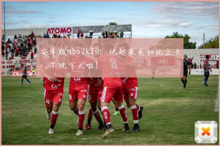 安卓版nba2k20：玩起来竟如此上头，不玩亏大啦！