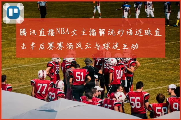 腾讯直播NBA女主播解说妙语连珠直击季后赛赛场风云与球迷互动