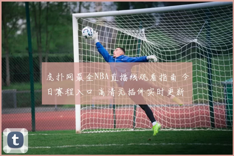 虎扑网最全NBA直播线观看指南 今日赛程入口 高清无插件实时更新