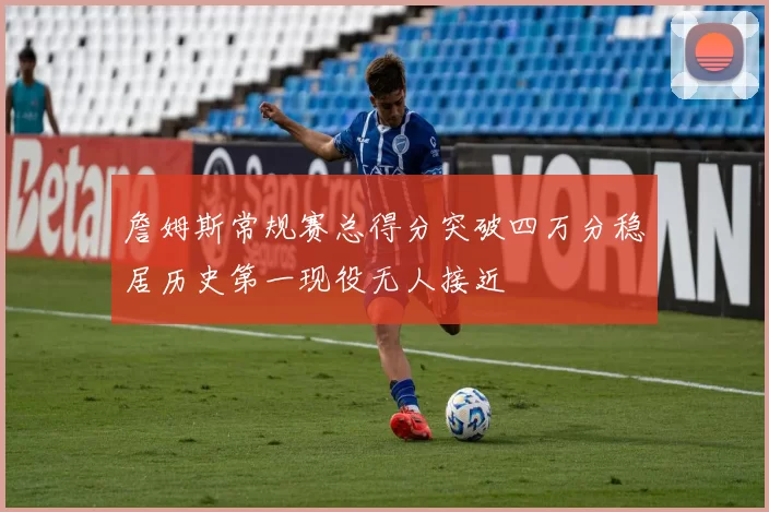 詹姆斯常规赛总得分突破四万分稳居历史第一现役无人接近