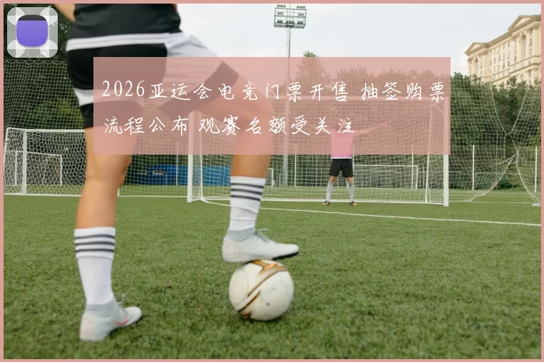 2026亚运会电竞门票开售 抽签购票流程公布 观赛名额受关注