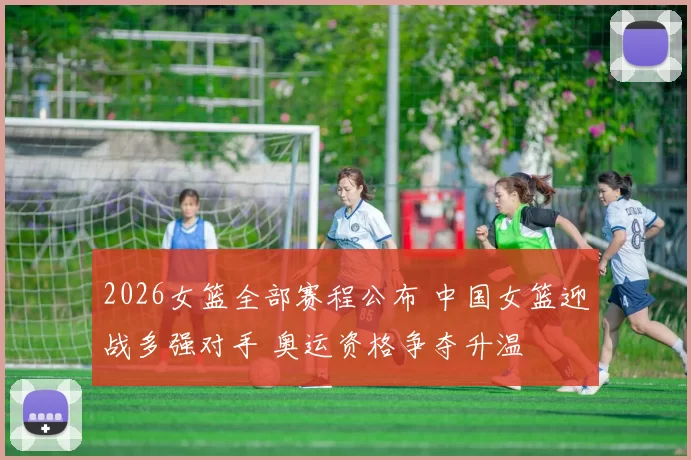 2026女篮全部赛程公布 中国女篮迎战多强对手 奥运资格争夺升温
