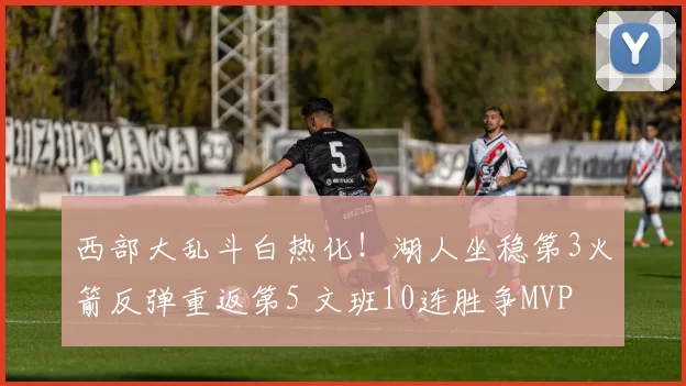 西部大乱斗白热化!湖人坐稳第3火箭反弹重返第5 文班10连胜争MVP