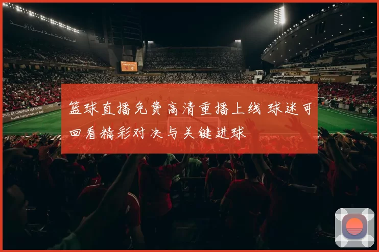 篮球直播免费高清重播上线 球迷可回看精彩对决与关键进球