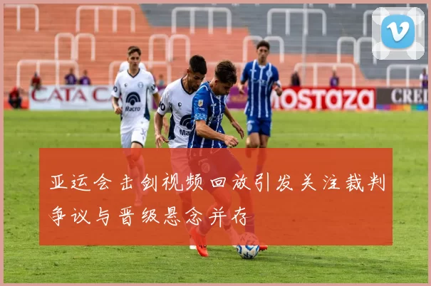 亚运会击剑视频回放引发关注裁判争议与晋级悬念并存