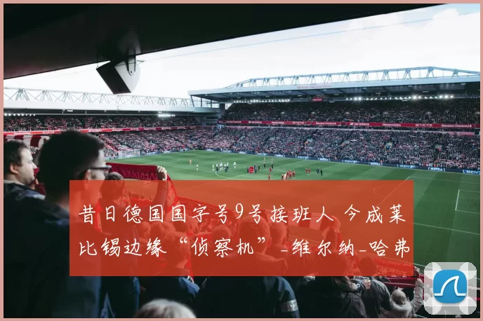 昔日德国国字号9号接班人 今成莱比锡边缘“侦察机”_维尔纳_哈弗茨_德甲