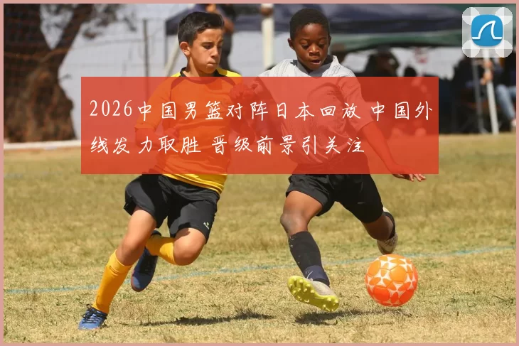 2026中国男篮对阵日本回放 中国外线发力取胜 晋级前景引关注