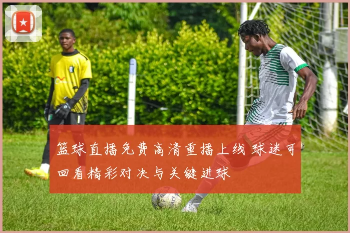 篮球直播免费高清重播上线 球迷可回看精彩对决与关键进球