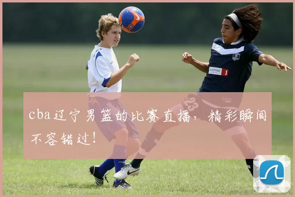 cba辽宁男篮的比赛直播，精彩瞬间不容错过！