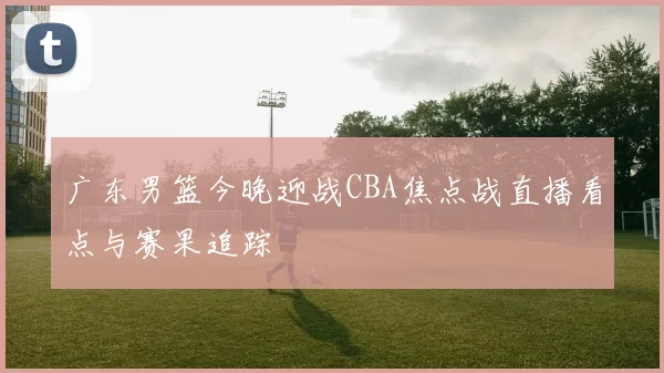 广东男篮今晚迎战CBA焦点战直播看点与赛果追踪