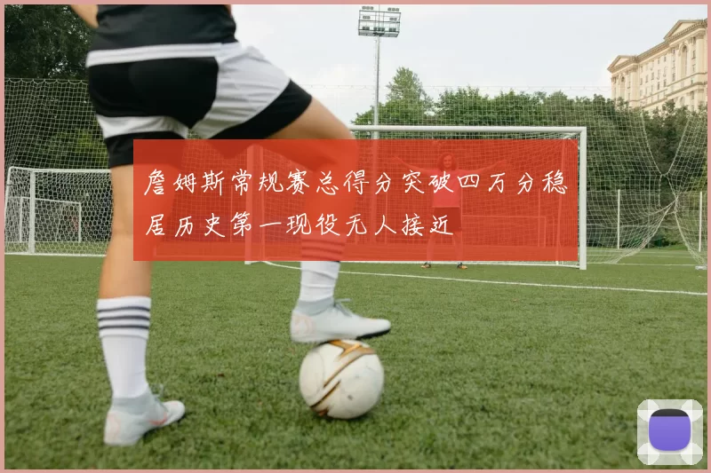 詹姆斯常规赛总得分突破四万分稳居历史第一现役无人接近