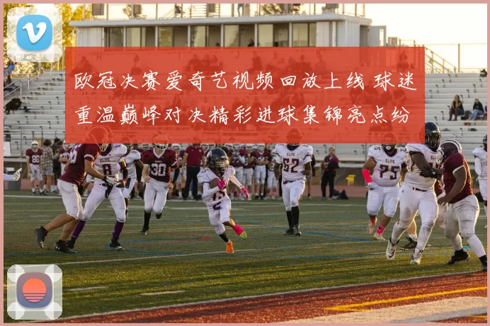 欧冠决赛爱奇艺视频回放上线 球迷重温巅峰对决精彩进球集锦亮点纷呈