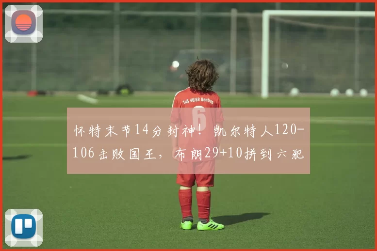 怀特末节14分封神!凯尔特人120-106击败国王,布朗29+10拼到六犯离场_比赛_NBA