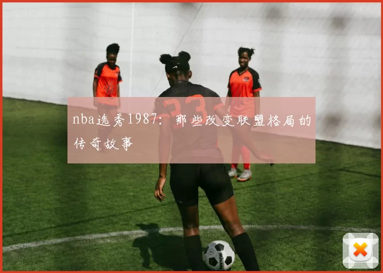 nba选秀1987：那些改变联盟格局的传奇故事