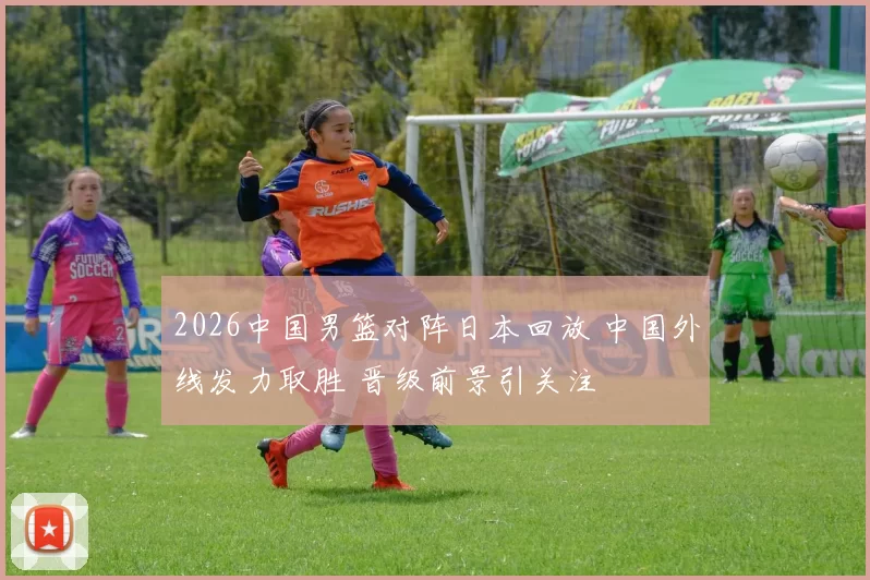 2026中国男篮对阵日本回放 中国外线发力取胜 晋级前景引关注