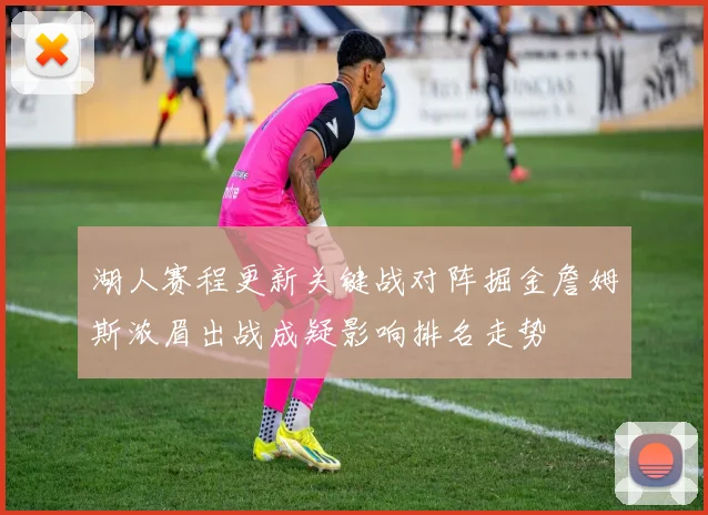 湖人赛程更新关键战对阵掘金詹姆斯浓眉出战成疑影响排名走势