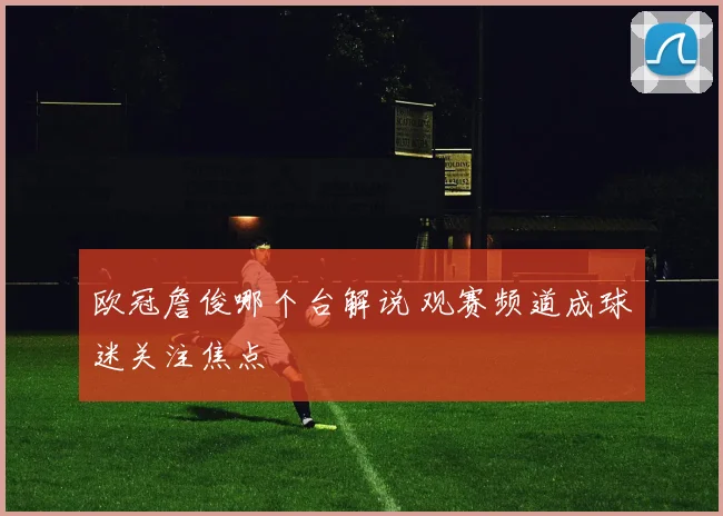 欧冠詹俊哪个台解说 观赛频道成球迷关注焦点