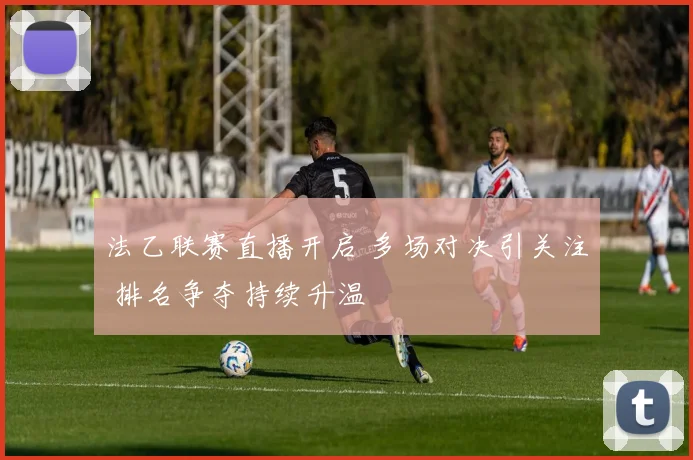 法乙联赛直播开启 多场对决引关注 排名争夺持续升温