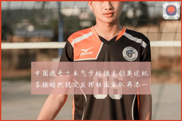 中国选手十米气步枪摘金创奥运纪录杨皓然稳定发挥助国家队再添一金