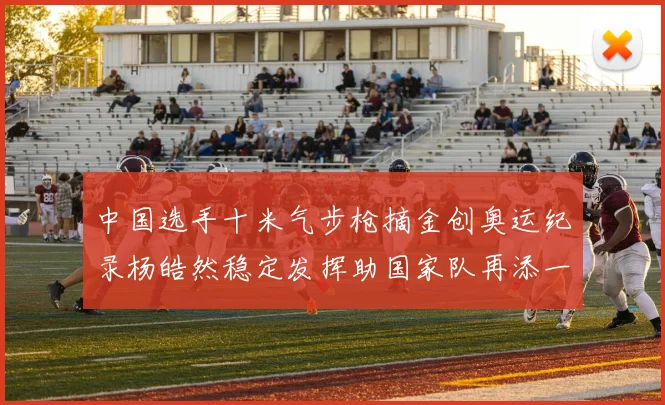 中国选手十米气步枪摘金创奥运纪录杨皓然稳定发挥助国家队再添一金